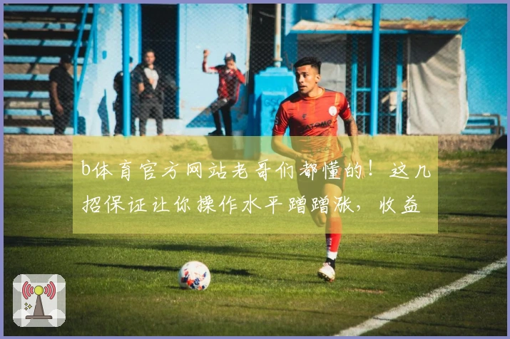 b体育官方网站老哥们都懂的！这几招保证让你操作水平蹭蹭涨，收益翻倍不是梦