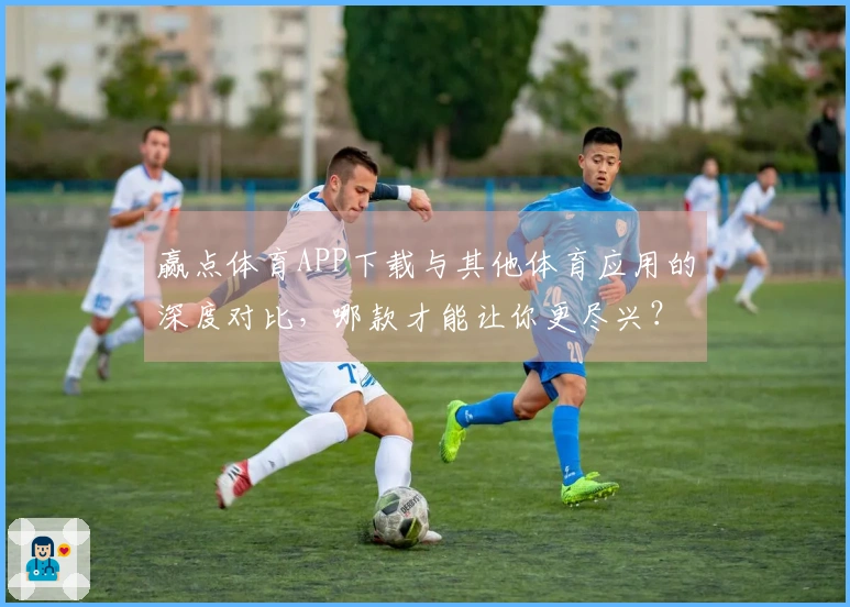 赢点体育APP下载与其他体育应用的深度对比，哪款才能让你更尽兴？
