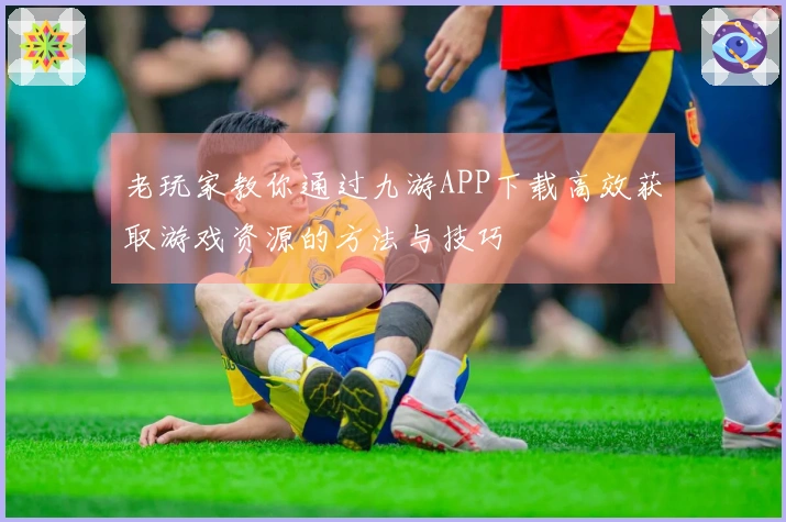 老玩家教你通过九游APP下载高效获取游戏资源的方法与技巧