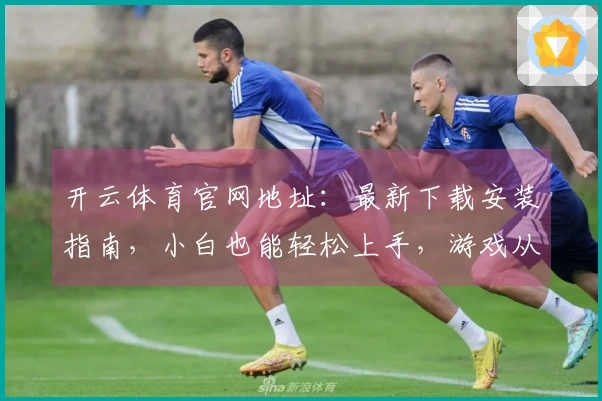 开云体育官网地址：最新下载安装指南，小白也能轻松上手，游戏从此无忧！