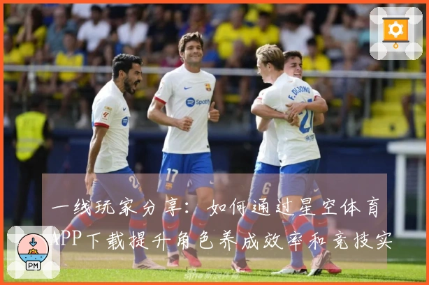 一线玩家分享：如何通过星空体育APP下载提升角色养成效率和竞技实力