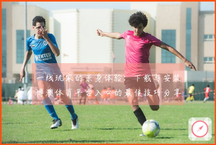 一线玩家的亲身体验：下载与安装博澳体育平台入口的最佳技巧分享