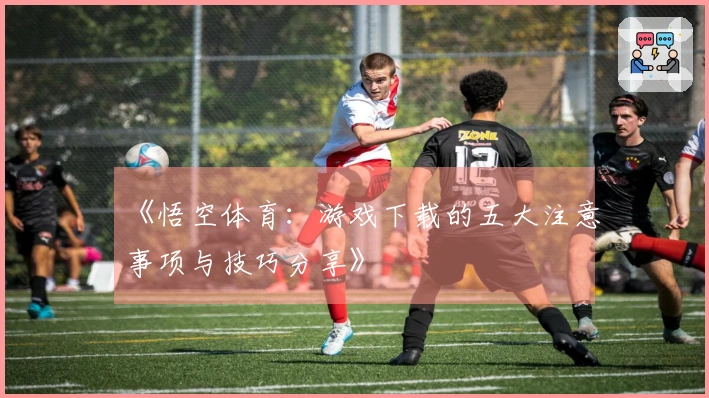 《悟空体育：游戏下载的五大注意事项与技巧分享》