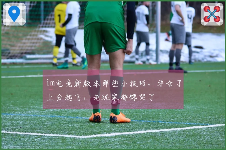 im电竞新版本那些小技巧，学会了上分起飞，老玩家都馋哭了