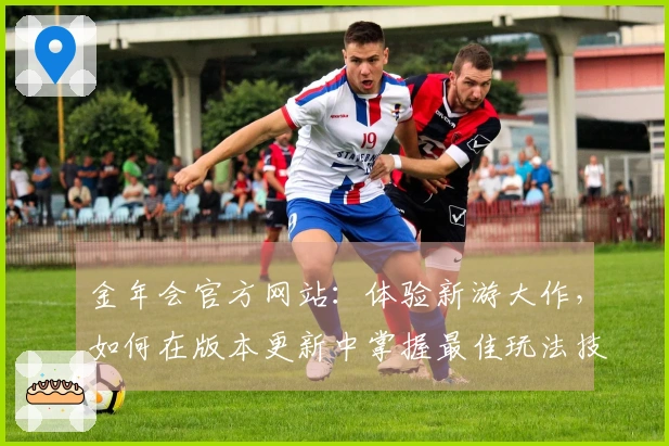 金年会官方网站：体验新游大作，如何在版本更新中掌握最佳玩法技巧